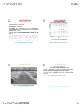 AT 6604 VD UNIT II NOTES 4/28/2016
P M SUBRAMANIAN, ASST PROF,REC 31
RAJALAKSHMI ENGINEERING COLLEGE
DEPARTMENT OF AUTOMOBILE ENGINEERING
AT 6604 VD UNIT II - P.M SUBRAMANIAN, ASST PROF, DEPT OF AUE, REC,CHENNAI
TESTS ON VARIOUS ROAD SURFACE
Combination of Acceleration and Braking Test
Figure 14-10 shows one of the test results.
The SAFEPLOW first stays at a constant speed for a while to let the filters initialize and
estimate the accelerometer bias, then it starts accelerating for about 16 seconds and then
gently brakes for about 16 seconds.
As the result indicates, the slip-slope consistently converges to about the same value
around 7.0.
.
From the experimental results, we can see that for acceleration and
braking in the small slip region, the slip-slope consistently converges to
some value around 7.0, which is quite different from the slip-slope value
(9.8) obtained on dry concrete surface.
Therefore, we can use this slip-slope value to classify the road surface as a slightly slippery
surface or to classify the friction coefficient as being about 0.7.
Tests on concrete surface with loose snow covering
121
RAJALAKSHMI ENGINEERING COLLEGE
DEPARTMENT OF AUTOMOBILE ENGINEERING
AT 6604 VD UNIT II - P.M SUBRAMANIAN, ASST PROF, DEPT OF AUE, REC,CHENNAI
TESTS ON VARIOUS ROAD SURFACE
Tests on concrete surface with loose snow covering
122
RAJALAKSHMI ENGINEERING COLLEGE
DEPARTMENT OF AUTOMOBILE ENGINEERING
AT 6604 VD UNIT II - P.M SUBRAMANIAN, ASST PROF, DEPT OF AUE, REC,CHENNAI
TESTS ON VARIOUS ROAD SURFACE
Tests on surface consisting of two different friction levels
123
RAJALAKSHMI ENGINEERING COLLEGE
DEPARTMENT OF AUTOMOBILE ENGINEERING
AT 6604 VD UNIT II - P.M SUBRAMANIAN, ASST PROF, DEPT OF AUE, REC,CHENNAI
TESTS ON VARIOUS ROAD SURFACE
Tests on surface consisting of two different friction levels
The purpose of the experiments in this section is to test the system's transient response
performance and its ability to detect a sudden change of the road friction level.
The test track consists of two surfaces with different friction levels-dry asphalt surface
and icy surface.
Figure 14-11 shows a photograph of the transitional part of the track.
124
 