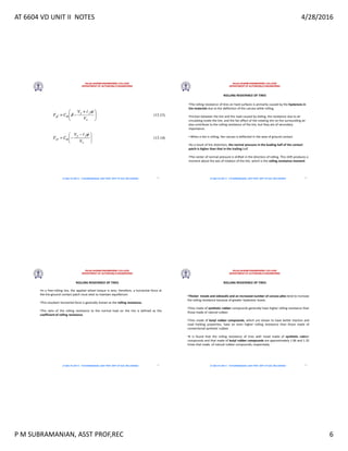 AT 6604 VD UNIT II NOTES 4/28/2016
P M SUBRAMANIAN, ASST PROF,REC 6
RAJALAKSHMI ENGINEERING COLLEGE
DEPARTMENT OF AUTOMOBILE ENGINEERING
AT 6604 VD UNIT II - P.M SUBRAMANIAN, ASST PROF, DEPT OF AUE, REC,CHENNAI 21
RAJALAKSHMI ENGINEERING COLLEGE
DEPARTMENT OF AUTOMOBILE ENGINEERING
AT 6604 VD UNIT II - P.M SUBRAMANIAN, ASST PROF, DEPT OF AUE, REC,CHENNAI
ROLLING RESISTANCE OF TIRES
•The rolling resistance of tires on hard surfaces is primarily caused by the hysteresis in
tire materials due to the deflection of the carcass while rolling.
•Friction between the tire and the road caused by sliding, the resistance due to air
circulating inside the tire, and the fan effect of the rotating tire on the surrounding air
also contribute to the rolling resistance of the tire, but they are of secondary
importance.
• When a tire is rolling, the carcass is deflected in the area of ground contact.
•As a result of tire distortion, the normal pressure in the leading half of the contact
patch is higher than that in the trailing half.
•The center of normal pressure is shifted in the direction of rolling. This shift produces a
moment about the axis of rotation of the tire, which is the rolling resistance moment.
22
RAJALAKSHMI ENGINEERING COLLEGE
DEPARTMENT OF AUTOMOBILE ENGINEERING
AT 6604 VD UNIT II - P.M SUBRAMANIAN, ASST PROF, DEPT OF AUE, REC,CHENNAI
ROLLING RESISTANCE OF TIRES
•In a free-rolling tire, the applied wheel torque is zero; therefore, a horizontal force at
the tire-ground contact patch must exist to maintain equilibrium.
•This resultant horizontal force is generally known as the rolling resistance.
•The ratio of the rolling resistance to the normal load on the tire is defined as the
coefficient of rolling resistance.
23
RAJALAKSHMI ENGINEERING COLLEGE
DEPARTMENT OF AUTOMOBILE ENGINEERING
AT 6604 VD UNIT II - P.M SUBRAMANIAN, ASST PROF, DEPT OF AUE, REC,CHENNAI
ROLLING RESISTANCE OF TIRES
•Thicker treads and sidewalls and an increased number of carcass plies tend to increase
the rolling resistance because of greater hysteresis losses.
•Tires made of synthetic rubber compounds generally have higher rolling resistance than
those made of natural rubber.
•Tires made of butyl rubber compounds, which are shown to have better traction and
road holding properties, have an even higher rolling resistance than those made of
conventional synthetic rubber.
•It is found that the rolling resistance of tires with tread made of synthetic rubber
compounds and that made of butyl rubber compounds are approximately 1.06 and 1.35
times that made of natural rubber compounds, respectively
24
 