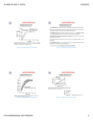 AT 6604 VD UNIT II NOTES 4/28/2016
P M SUBRAMANIAN, ASST PROF,REC 9
RAJALAKSHMI ENGINEERING COLLEGE
DEPARTMENT OF AUTOMOBILE ENGINEERING
AT 6604 VD UNIT II - P.M SUBRAMANIAN, ASST PROF, DEPT OF AUE, REC,CHENNAI
Slip Angle and Cornering Force
CORNERING PROPERTIES OF TIRES
33
RAJALAKSHMI ENGINEERING COLLEGE
DEPARTMENT OF AUTOMOBILE ENGINEERING
AT 6604 VD UNIT II - P.M SUBRAMANIAN, ASST PROF, DEPT OF AUE, REC,CHENNAI
Slip Angle and Cornering Force
CORNERING PROPERTIES OF TIRES
for slip angles below 4 ,the cornering force is approximately proportional to the slip angle.
Beyond that, the cornering force increases at a lower rate with an increase of the slip angle,
and it reaches a maximum value where the tire begins sliding laterally.
For passenger car tires, the maximum cornering force may occur at a slip angle of about
18, while for racing car tires, the cornering force may peak at approximately 6.
cornering force of a bias-ply tire increases more slowly with an increase of the slip angle
than that of a radial-ply tire.
These characteristics are considered to be more suited to two-wheeled vehicles, such as
motorcycles.
A more gradual increase of the cornering force with the slip angle enables the driver to
exercise better control over a two-wheeled vehicle.
This is one of the reasons why bias-ply tires are used for motorcycles
34
RAJALAKSHMI ENGINEERING COLLEGE
DEPARTMENT OF AUTOMOBILE ENGINEERING
AT 6604 VD UNIT II - P.M SUBRAMANIAN, ASST PROF, DEPT OF AUE, REC,CHENNAI
Slip Angle and Cornering Force
CORNERING PROPERTIES OF TIRES
35
RAJALAKSHMI ENGINEERING COLLEGE
DEPARTMENT OF AUTOMOBILE ENGINEERING
AT 6604 VD UNIT II - P.M SUBRAMANIAN, ASST PROF, DEPT OF AUE, REC,CHENNAI
Slip Angle and Cornering Force
CORNERING PROPERTIES OF TIRES
36
 