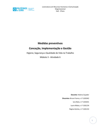 Licenciatura em Recursos Humanos e Comunicação
Organizacional
EaD - 3ºano
1
Medidas preventivas
Conceção, Implementação e Gestão
Higiene, Segurança e Qualidade de Vida no Trabalho
Módulo 3 - Atividade 6
Docente: Helena Caçador
Discentes: Bruna Franco, n.º 1181042
Iara Neto, n.º 1181031
Laura Matos, n.º 1181154
Regina Gomes, n.º 1181153
 