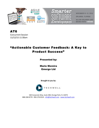 AT6
Concurrent	Session	
11/12/15	11:30am	
	
	
	
“Actionable Customer Feedback: A Key to
Product Success”
	
	
Presented by:
Mario Moreira
Emergn Ltd
	
	
	
	
Brought	to	you	by:	
	
	
	
340	Corporate	Way,	Suite	300,	Orange	Park,	FL	32073	
888-268-8770	·	904-278-0524	·	info@techwell.com	·	www.techwell.com	
	
	
	
	
	
	
 