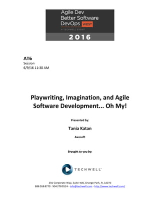 AT6	
Session	
6/9/16	11:30	AM	
	
	
	
	
	
	
Playwriting,	Imagination,	and	Agile	
Software	Development...	Oh	My!	
	
Presented	by:	
	
Tania	Katan	
Axosoft	
	
	
	
Brought	to	you	by:		
		
	
	
	
	
350	Corporate	Way,	Suite	400,	Orange	Park,	FL	32073		
888---268---8770	··	904---278---0524	-	info@techwell.com	-	http://www.techwell.com/	
 