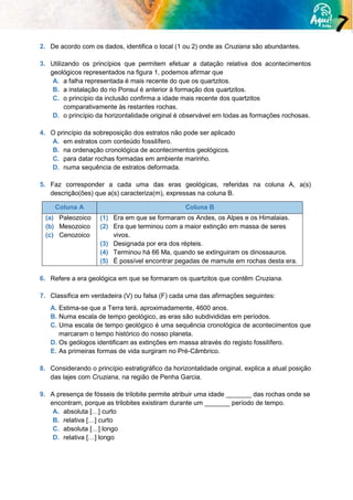 2. De acordo com os dados, identifica o local (1 ou 2) onde as Cruziana são abundantes.
3. Utilizando os princípios que permitem efetuar a datação relativa dos acontecimentos
geológicos representados na figura 1, podemos afirmar que
A. a falha representada é mais recente do que os quartzitos.
B. a instalação do rio Ponsul é anterior à formação dos quartzitos.
C. o princípio da inclusão confirma a idade mais recente dos quartzitos
comparativamente às restantes rochas.
D. o princípio da horizontalidade original é observável em todas as formações rochosas.
4. O princípio da sobreposição dos estratos não pode ser aplicado
A. em estratos com conteúdo fossilífero.
B. na ordenação cronológica de acontecimentos geológicos.
C. para datar rochas formadas em ambiente marinho.
D. numa sequência de estratos deformada.
5. Faz corresponder a cada uma das eras geológicas, referidas na coluna A, a(s)
descrição(ões) que a(s) caracteriza(m), expressas na coluna B.
Coluna A Coluna B
(a) Paleozoico
(b) Mesozoico
(c) Cenozoico
(1) Era em que se formaram os Andes, os Alpes e os Himalaias.
(2) Era que terminou com a maior extinção em massa de seres
vivos.
(3) Designada por era dos répteis.
(4) Terminou há 66 Ma, quando se extinguiram os dinossauros.
(5) É possível encontrar pegadas de mamute em rochas desta era.
6. Refere a era geológica em que se formaram os quartzitos que contêm Cruziana.
7. Classifica em verdadeira (V) ou falsa (F) cada uma das afirmações seguintes:
A. Estima-se que a Terra terá, aproximadamente, 4600 anos.
B. Numa escala de tempo geológico, as eras são subdivididas em períodos.
C. Uma escala de tempo geológico é uma sequência cronológica de acontecimentos que
marcaram o tempo histórico do nosso planeta.
D. Os geólogos identificam as extinções em massa através do registo fossilífero.
E. As primeiras formas de vida surgiram no Pré-Câmbrico.
8. Considerando o princípio estratigráfico da horizontalidade original, explica a atual posição
das lajes com Cruziana, na região de Penha Garcia.
9. A presença de fósseis de trilobite permite atribuir uma idade _______ das rochas onde se
encontram, porque as trilobites existiram durante um _______ período de tempo.
A. absoluta […] curto
B. relativa […] curto
C. absoluta […] longo
D. relativa […] longo
 