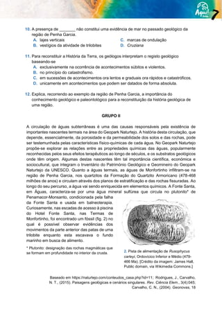 10. A presença de _______ não constitui uma evidência de mar no passado geológico da
região de Penha Garcia.
A. lajes verticais
B. vestígios da atividade de trilobites
C. marcas de ondulação
D. Cruziana
11. Para reconstituir a História da Terra, os geólogos interpretam o registo geológico
baseando-se
A. exclusivamente na ocorrência de acontecimentos súbitos e violentos.
B. no princípio do catastrofismo.
C. em sucessões de acontecimentos ora lentos e graduais ora rápidos e catastróficos.
D. unicamente em acontecimentos que podem ser datados de forma absoluta.
12. Explica, recorrendo ao exemplo da região de Penha Garcia, a importância do
conhecimento geológico e paleontológico para a reconstituição da história geológica de
uma região.
GRUPO II
A circulação de águas subterrâneas é uma das causas responsáveis pela existência de
importantes nascentes termais na área do Geopark Naturtejo. A história desta circulação, que
depende, essencialmente, da porosidade e da permeabilidade dos solos e das rochas, pode
ser testemunhada pelas características físico-químicas de cada água. No Geopark Naturtejo
propõe-se explorar as relações entre as propriedades químicas das águas, popularmente
reconhecidas pelos seus efeitos terapêuticos ao longo de séculos, e os substratos geológicos
onde têm origem. Algumas destas nascentes têm tal importância científica, económica e
sociocultural, que integram o Inventário do Património Geológico e Geomineiro do Geopark
Naturtejo da UNESCO. Quanto a águas termais, as águas de Monfortinho infiltram-se na
região de Penha Garcia, nos quartzitos da Formação do Quartzito Armoricano (478-468
milhões de anos) e circulam através dos planos de estratificação e das rochas fissuradas. Ao
longo do seu percurso, a água vai sendo enriquecida em elementos químicos. A Fonte Santa,
em Águas, caracteriza-se por uma água mineral sulfúrea que circula no plutonito* de
Penamacor-Monsanto, condicionada pela falha
da Fonte Santa e usada em balneoterapia.
Curiosamente, nas escadas de acesso à piscina
do Hotel Fonte Santa, nas Termas de
Monfortinho, foi encontrado um fóssil (fig. 2) no
qual é possível observar evidências dos
movimentos da parte anterior das patas de uma
trilobite enquanto esta escavava o fundo
marinho em busca de alimento.
* Plutonito: designação das rochas magmáticas que
se formam em profundidade no interior da crusta.
Baseado em https://naturtejo.com/conteudos_casa.php?id=11; Rodrigues, J., Carvalho,
N. T., (2015). Paisagens geológicas e cenários singulares. Rev. Ciência Elem., 3(4):045;
Carvalho, C. N., (2004). Geonovas, 18
2. Pista de alimentação de Rusophycus
carleyi, Ordovícico Inferior e Médio (479-
466 Ma). [Crédito da imagem: James Hall,
Public domain, via Wikimedia Commons.]
 
