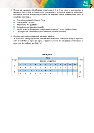 4. Ordena as expressões identificadas pelas letras de A a E, de modo a reconstituíres a
sequência temporal de acontecimentos que permitem, atualmente, observar e identificar
fósseis nas escadas de acesso à piscina de um hotel nas Termas de Monfortinho. Inicia a
sequência pela letra A.
A. Aparecimento das trilobites na Terra.
B. Formação de Cruziana.
C. Afloramento dos quartzitos.
D. Extração de rocha para construção.
E. Identificação de Rusophycus carleyi nas escadas das Termas de Monfortinho.
F. Deposição dos sedimentos constituintes das rochas quartzíticas.
5. Identifica o conceito subjacente à afirmação seguinte:
“A exploração das águas termais deve ser efetuada com o objetivo de atingir o equilíbrio
entre o usufruto das águas da região, o desenvolvimento das atividades económicas e o
progresso da região de Monfortinho.”
COTAÇÕES
Grupo
Item
Total
Cotação (em pontos)
I
1 2 3 4 5 6 7 8 9 10 11 12
65
4 4 5 5 6 4 6 8 5 5 5 8
II
1 2 3.1 3.2 3.3 4 5
35
5 6 5 5 5 5 4
100
 