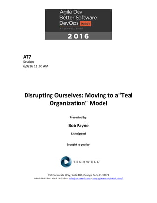 AT7	
Session	
6/9/16	11:30	AM	
	
	
	
	
	
	
Disrupting	Ourselves:	Moving	to	a"Teal	
Organization"	Model	
	
Presented	by:	
	
Bob	Payne	
LitheSpeed	
	
	
Brought	to	you	by:		
		
	
	
	
	
350	Corporate	Way,	Suite	400,	Orange	Park,	FL	32073		
888---268---8770	··	904---278---0524	-	info@techwell.com	-	http://www.techwell.com/	
	
 