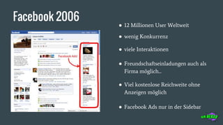 Facebook 2006
● viele Interaktionen
● Freundschaftseinladungen auch als
Firma möglich...
● Facebook Ads nur in der Sidebar
● 12 Millionen User Weltweit
● wenig Konkurrenz
● Viel kostenlose Reichweite ohne
Anzeigen möglich
 