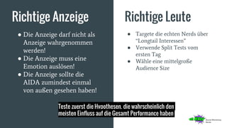 Richtige Anzeige Richtige Leute
● Die Anzeige darf nicht als
Anzeige wahrgenommen
werden!
● Die Anzeige muss eine
Emotion auslösen!
● Die Anzeige sollte die
AIDA zumindest einmal
von außen gesehen haben!
● Targete die echten Nerds über
“Longtail Interessen”
● Verwende Split Tests vom
ersten Tag
● Wähle eine mittelgroße
Audience Size
Teste zuerst die Hypothesen, die wahrscheinlich den
meisten Einfluss auf die Gesamt Performance haben
 