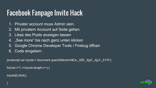 Facebook Fanpage Invite Hack
1. Privater account muss Admin sein.
2. Mit privatem Account auf Seite gehen.
3. Likes des Posts anzeigen lassen
4. „See more“ bis nach ganz unten klicken
5. Google Chrome Developer Tools / Firebug öffnen
6. Code eingeben:
javascript:var inputs = document.querySelectorAll('a._42ft._4jy0._4jy3._517h');
for(var i=1; i<inputs.length;i++) {
inputs[i].click();
}
 