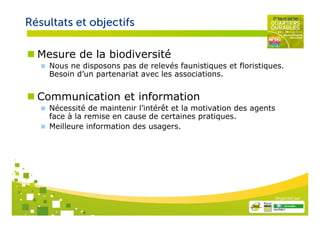 Résultats et objectifs

  Mesure de la biodiversité
    Nous ne disposons pas de relevés faunistiques et floristiques.
    Besoin d’un partenariat avec les associations.


  Communication et information
    Nécessité de maintenir l’intérêt et la motivation des agents
    face à la remise en cause de certaines pratiques.
    Meilleure information des usagers.




                                                                   Organisé par
 