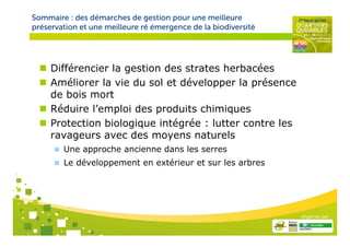Sommaire : des démarches de gestion pour une meilleure
préservation et une meilleure ré émergence de la biodiversité




     Différencier la gestion des strates herbacées
     Améliorer la vie du sol et développer la présence
     de bois mort
     Réduire l’emploi des produits chimiques
     Protection biologique intégrée : lutter contre les
     ravageurs avec des moyens naturels
        Une approche ancienne dans les serres
        Le développement en extérieur et sur les arbres




                                                                Organisé par
 