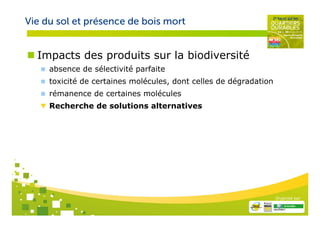 Vie du sol et présence de bois mort


  Impacts des produits sur la biodiversité
     absence de sélectivité parfaite
     toxicité de certaines molécules, dont celles de dégradation
     rémanence de certaines molécules
     Recherche de solutions alternatives




                                                                   Organisé par
 