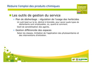 Réduire l’emploi des produits chimiques


   Les outils de gestion du service
      Plan de désherbage : régulation de l’usage des herbicides
       Un outil basé sur la loi, décliné à Grenoble, pour savoir quels types de
         désherbants sont employables, où, quand et comment.
       Outil de sensibilisation des agents.
      Gestion différenciée des espaces
       Selon les classes, limitation de l’application des phytosanitaires et
         des interventions d’entretien.




                                                                                  Organisé par
 