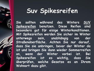 Suv Spikesreifen
Sie sollten während des Winters SUV
Spikesreifen benutzen. Diese Reifen sind
besonders gut für eisige Winterkonditionen.
Mit Spikesreifen werden Sie sicher im Winter
unterwegs sein, unabhängig von der
Straßenoberfläche. Achten Sie nur darauf,
dass Sie sie anbringen, bevor der Winter da
ist und bringen Sie dann wieder Sommerreifen
an, wenn der Winter vorbei ist. Bei
Spikesreifen ist es wichtig, dass Sie
überprüfen, welche Gesetze es an Ihrem
Wohnort dazu gibt.
 