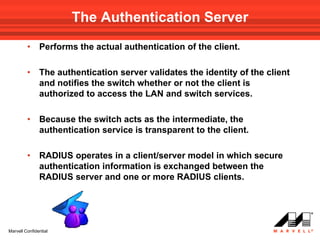 The Authentication Server
         •     Performs the actual authentication of the client.

         •     The authentication server validates the identity of the client
               and notifies the switch whether or not the client is
               authorized to access the LAN and switch services.

         •     Because the switch acts as the intermediate, the
               authentication service is transparent to the client.

         •     RADIUS operates in a client/server model in which secure
               authentication information is exchanged between the
               RADIUS server and one or more RADIUS clients.




Marvell Confidential
 