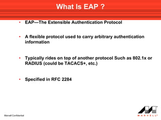What Is EAP ?

              •        EAP—The Extensible Authentication Protocol


              •        A flexible protocol used to carry arbitrary authentication
                       information


              •        Typically rides on top of another protocol Such as 802.1x or
                       RADIUS (could be TACACS+, etc.)


              •        Specified in RFC 2284




Marvell Confidential
 