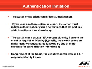 Authentication Initiation

         •     The switch or the client can initiate authentication.

         •      If you enable authentication on a port, the switch must
               initiate authentication when it determines that the port link
               state transitions from down to up.

         •     The switch then sends an EAP-request/identity frame to the
               client to request its identity (typically, the switch sends an
               initial identity/request frame followed by one or more
               requests for authentication information).

         •     Upon receipt of the frame, the client responds with an EAP-
               response/identity frame.


Marvell Confidential
 