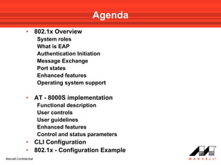 Agenda
              •        802.1x Overview
                       System roles
                       What is EAP
                       Authentication Initiation
                       Message Exchange
                       Port states
                       Enhanced features
                       Operating system support

              •        AT - 8000S implementation
                       Functional description
                       User controls
                       User guidelines
                       Enhanced features
                       Control and status parameters
              •        CLI Configuration
              •        802.1x - Configuration Example
Marvell Confidential
 