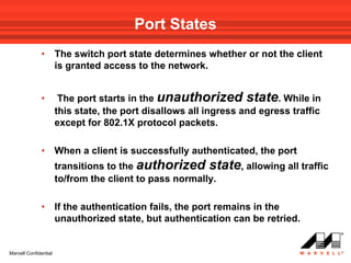 Port States
              •        The switch port state determines whether or not the client
                       is granted access to the network.


              •         The port starts in the unauthorized state. While in
                       this state, the port disallows all ingress and egress traffic
                       except for 802.1X protocol packets.

              •        When a client is successfully authenticated, the port
                       transitions to the authorized state, allowing all traffic
                       to/from the client to pass normally.

              •        If the authentication fails, the port remains in the
                       unauthorized state, but authentication can be retried.


Marvell Confidential
 