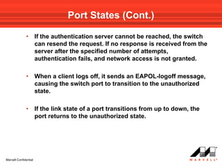 Port States (Cont.)

              •        If the authentication server cannot be reached, the switch
                       can resend the request. If no response is received from the
                       server after the specified number of attempts,
                       authentication fails, and network access is not granted.

              •        When a client logs off, it sends an EAPOL-logoff message,
                       causing the switch port to transition to the unauthorized
                       state.

              •        If the link state of a port transitions from up to down, the
                       port returns to the unauthorized state.




Marvell Confidential
 