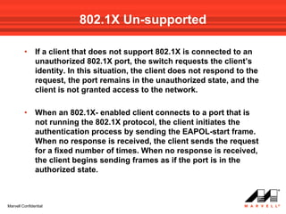 802.1X Un-supported

         •     If a client that does not support 802.1X is connected to an
               unauthorized 802.1X port, the switch requests the client’s
               identity. In this situation, the client does not respond to the
               request, the port remains in the unauthorized state, and the
               client is not granted access to the network.

         •     When an 802.1X- enabled client connects to a port that is
               not running the 802.1X protocol, the client initiates the
               authentication process by sending the EAPOL-start frame.
               When no response is received, the client sends the request
               for a fixed number of times. When no response is received,
               the client begins sending frames as if the port is in the
               authorized state.



Marvell Confidential
 