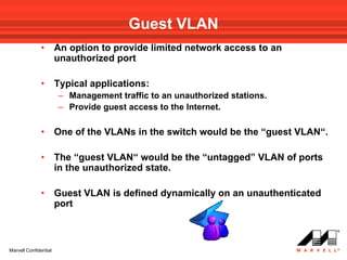 Guest VLAN
               •       An option to provide limited network access to an
                       unauthorized port

               •       Typical applications:
                       – Management traffic to an unauthorized stations.
                       – Provide guest access to the Internet.

               •       One of the VLANs in the switch would be the “guest VLAN“.

               •       The “guest VLAN“ would be the “untagged” VLAN of ports
                       in the unauthorized state.

               •       Guest VLAN is defined dynamically on an unauthenticated
                       port



Marvell Confidential
 
