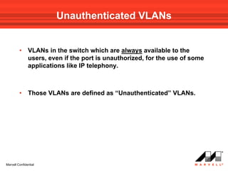 Unauthenticated VLANs


         •     VLANs in the switch which are always available to the
               users, even if the port is unauthorized, for the use of some
               applications like IP telephony.



         •     Those VLANs are defined as “Unauthenticated” VLANs.




Marvell Confidential
 