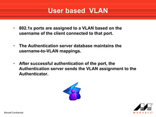 User based VLAN

         •     802.1x ports are assigned to a VLAN based on the
               username of the client connected to that port.

         •     The Authentication server database maintains the
               username-to-VLAN mappings.

         •     After successful authentication of the port, the
               Authentication server sends the VLAN assignment to the
               Authenticator.




Marvell Confidential
 