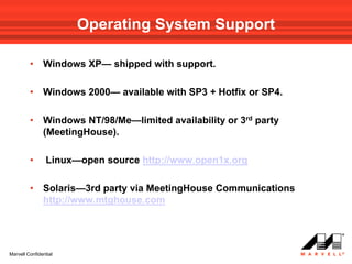 Operating System Support

         •     Windows XP— shipped with support.

         •     Windows 2000— available with SP3 + Hotfix or SP4.

         •     Windows NT/98/Me—limited availability or 3rd party
               (MeetingHouse).

         •      Linux—open source http://www.open1x.org

         •     Solaris—3rd party via MeetingHouse Communications
               http://www.mtghouse.com




Marvell Confidential
 