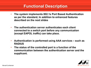 Functional Description
              •        The system implements 802.1x Port Based Authentication
                       as per the standard, In addition to enhanced features
                       described on the next slides

              •        The authentication server authenticates each client
                       connected to a switch port before any communication
                       (except EAPOL traffic) can take place.

              •        Authentication is performed using AAA services – such as
                       RADIUS
              •        The status of the controlled port is a function of the
                       communication between the authentication server and the
                       supplicant.



Marvell Confidential
 