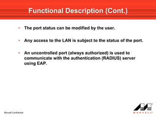 Functional Description (Cont.)

              •        The port status can be modified by the user.

              •        Any access to the LAN is subject to the status of the port.

              •        An uncontrolled port (always authorized) is used to
                       communicate with the authentication (RADIUS) server
                       using EAP.




Marvell Confidential
 