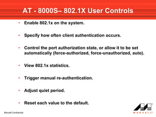 AT - 8000S– 802.1X User Controls
              •        Enable 802.1x on the system.

              •        Specify how often client authentication occurs.

              •        Control the port authorization state, or allow it to be set
                       automatically (force-authorized, force-unauthorized, auto).

              •        View 802.1x statistics.

              •        Trigger manual re-authentication.

              •        Adjust quiet period.

              •        Reset each value to the default.

Marvell Confidential
 