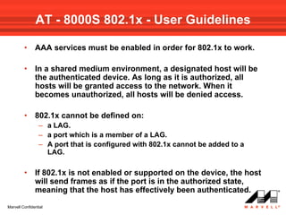 AT - 8000S 802.1x - User Guidelines

         •     AAA services must be enabled in order for 802.1x to work.

         •     In a shared medium environment, a designated host will be
               the authenticated device. As long as it is authorized, all
               hosts will be granted access to the network. When it
               becomes unauthorized, all hosts will be denied access.

         •     802.1x cannot be defined on:
                 – a LAG.
                 – a port which is a member of a LAG.
                 – A port that is configured with 802.1x cannot be added to a
                   LAG.

         •     If 802.1x is not enabled or supported on the device, the host
               will send frames as if the port is in the authorized state,
               meaning that the host has effectively been authenticated.
Marvell Confidential
 