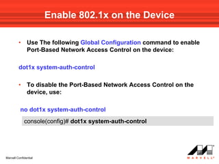 Enable 802.1x on the Device

         •     Use The following Global Configuration command to enable
               Port-Based Network Access Control on the device:

         dot1x system-auth-control

         •     To disable the Port-Based Network Access Control on the
               device, use:

          no dot1x system-auth-control
             console(config)# dot1x system-auth-control




Marvell Confidential
 