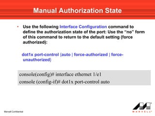 Manual Authorization State

             •     Use the following Interface Configuration command to
                   define the authorization state of the port: Use the “no” form
                   of this command to return to the default setting (force
                   authorized):

                  dot1x port-control {auto | force-authorized | force-
                  unauthorized}


                 console(config)# interface ethernet 1/e1
                 console (config-if)# dot1x port-control auto




Marvell Confidential
 