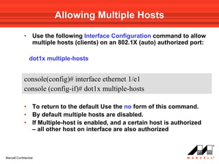 Allowing Multiple Hosts

             •     Use the following Interface Configuration command to allow
                   multiple hosts (clients) on an 802.1X (auto) authorized port:

                 dot1x multiple-hosts


             console(config)# interface ethernet 1/e1
             console (config-if)# dot1x multiple-hosts

             •     To return to the default Use the no form of this command.
             •     By default multiple hosts are disabled.
             •     If Multiple-host is enabled, and a certain host is authorized
                   – all other host on interface are also authorized



Marvell Confidential
 