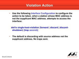 Violation Action

              •        Use the following Interface Configuration to configure the
                       action to be taken, when a station whose MAC address is
                       not the supplicant MAC address, attempts to access the
                       interface:

                  dot1x single-host-violation {forward | discard | discard-
                   shutdown} [trap seconds]

              •        The default is discarding with source address not the
                       supplicant address. No traps sent.




Marvell Confidential
 