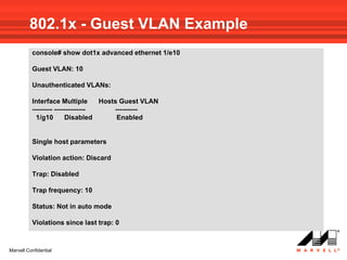 802.1x - Guest VLAN Example
          console# show dot1x advanced ethernet 1/e10

          Guest VLAN: 10

          Unauthenticated VLANs:

          Interface Multiple       Hosts Guest VLAN
          --------- --------------     ----------
            1/g10        Disabled       Enabled


          Single host parameters

          Violation action: Discard

          Trap: Disabled

          Trap frequency: 10

          Status: Not in auto mode

          Violations since last trap: 0



Marvell Confidential
 