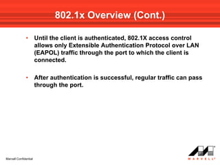 802.1x Overview (Cont.)

              •        Until the client is authenticated, 802.1X access control
                       allows only Extensible Authentication Protocol over LAN
                       (EAPOL) traffic through the port to which the client is
                       connected.

              •        After authentication is successful, regular traffic can pass
                       through the port.




Marvell Confidential
 
