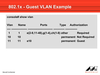 802.1x - Guest VLAN Example

      console# show vlan

      Vlan        Name                    Ports                 Type Authorization
      ---- ----------------- --------------------------- ------------ -------------
        1          1        e(2-9,11-48),g(1-4),ch(1-8) other                      Required
       10         10                                              permanent Not Required
       11         11        e10                                   permanent Guest




Marvell Confidential
 