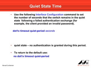 Quiet State Time
              •        Use the following Interface Configuration command to set
                       the number of seconds that the switch remains in the quiet
                       state following a failed authentication exchange (for
                       example, the client provided an invalid password).

                  dot1x timeout quiet-period seconds




              •        quiet state – no authentication is granted during this period.

              •    To return to the default use:
                   no dot1x timeout quiet-period


Marvell Confidential
 