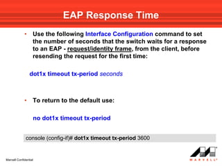 EAP Response Time
             •     Use the following Interface Configuration command to set
                   the number of seconds that the switch waits for a response
                   to an EAP - request/identity frame, from the client, before
                   resending the request for the first time:

                 dot1x timeout tx-period seconds



             •     To return to the default use:

                   no dot1x timeout tx-period


              console (config-if)# dot1x timeout tx-period 3600


Marvell Confidential
 