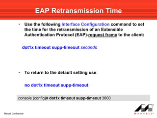 EAP Retransmission Time
              •        Use the following Interface Configuration command to set
                       the time for the retransmission of an Extensible
                       Authentication Protocol (EAP)-request frame to the client:

                  dot1x timeout supp-timeout seconds




              •        To return to the default setting use:

                       no dot1x timeout supp-timeout

              console (config)# dot1x timeout supp-timeout 3600


Marvell Confidential
 