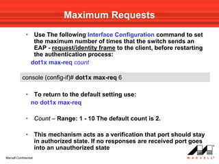 Maximum Requests
              •    Use The following Interface Configuration command to set
                   the maximum number of times that the switch sends an
                   EAP - request/identity frame to the client, before restarting
                   the authentication process:
                  dot1x max-req count

            console (config-if)# dot1x max-req 6

              •    To return to the default setting use:
                  no dot1x max-req

              •        Count – Range: 1 - 10 The default count is 2.

              •        This mechanism acts as a verification that port should stay
                       in authorized state. If no responses are received port goes
                       into an unauthorized state
Marvell Confidential
 