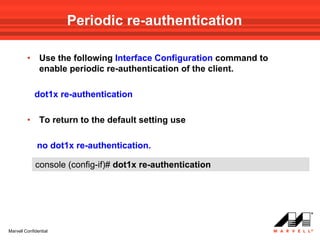 Periodic re-authentication

         •     Use the following Interface Configuration command to
               enable periodic re-authentication of the client.

             dot1x re-authentication

         •     To return to the default setting use

              no dot1x re-authentication.

             console (config-if)# dot1x re-authentication




Marvell Confidential
 
