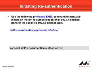Initiating Re-authentication

         •     Use the following privileged EXEC command to manually
               initiate an instant re-authentication of all 802.1X-enabled
               ports or the specified 802.1X-enabled port.

             dot1x re-authenticate [ethernet interface]




             console# dot1x re-authenticate ethernet 1/e8




Marvell Confidential
 