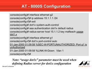 AT - 8000S Configuration
             console(config)# interface ethernet g2
             console(config-if)# ip address 15.1.1.1 /24
             console(config-if)# exit
             console(config)# dot1x system-auth-control
             console(config)# aaa authentication dot1x default radius
             console(config)# radius-server host 15.1.1.2 key mafteach usage
             dot1.x
             console(config)# interface ethernet g1
             console(config-if)# dot1x port-control auto
             01-Jan-2000 01:09:58 %SEC-W-PORTUNAUTHORIZED: Port g1 is
             unAuthorized
             01-Jan-2000 01:09:58 %LINK-W-Down: Vlan 1
             console(config-if)#

                 Note: “usage dot1x” parameter must be used when
                 defining Radius server for dot1x configuration
Marvell Confidential
 