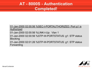 AT - 8000S - Authentication
                               Completed!



             01-Jan-2000 02:00:56 %SEC-I-PORTAUTHORIZED: Port g1 is
             Authorized
             01-Jan-2000 02:00:56 %LINK-I-Up: Vlan 1
             01-Jan-2000 02:00:56 %STP-W-PORTSTATUS: g1: STP status
             Blocking
             01-Jan-2000 02:01:26 %STP-W-PORTSTATUS: g1: STP status
             Forwarding




Marvell Confidential
 