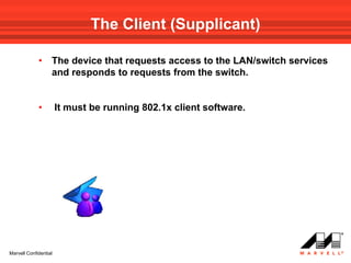 The Client (Supplicant)

             •     The device that requests access to the LAN/switch services
                   and responds to requests from the switch.


             •         It must be running 802.1x client software.




Marvell Confidential
 