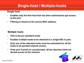Single-host / Multiple-hosts
         Single host
         •     Enables only the first host that has been authorized to get access
               to the port.
         •     Filtering is based on the source MAC address.



          Multiple hosts
         •     This is the per standard mode
         •     Enables multiple hosts to be attached to a single 802.1x port.
         •     Only one of the attached hosts must be authorized for all the
               hosts to be granted network access.
         •     If the port Transits to unauthorized, all the attached client are
               denied access to the network.


Marvell Confidential
 